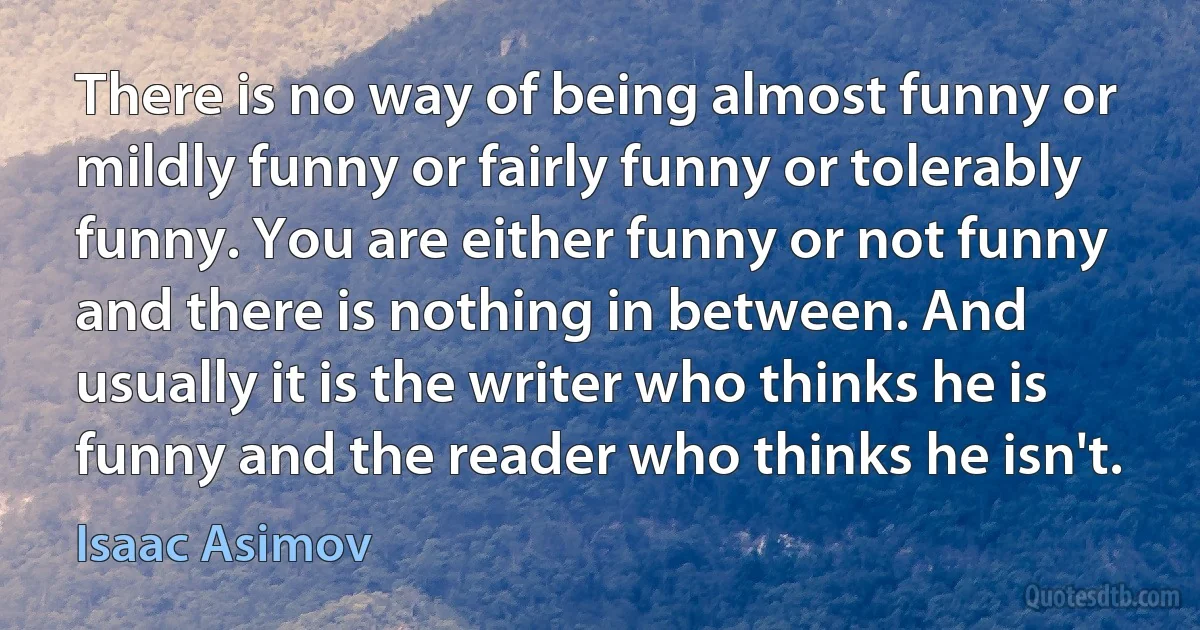 There is no way of being almost funny or mildly funny or fairly funny or tolerably funny. You are either funny or not funny and there is nothing in between. And usually it is the writer who thinks he is funny and the reader who thinks he isn't. (Isaac Asimov)