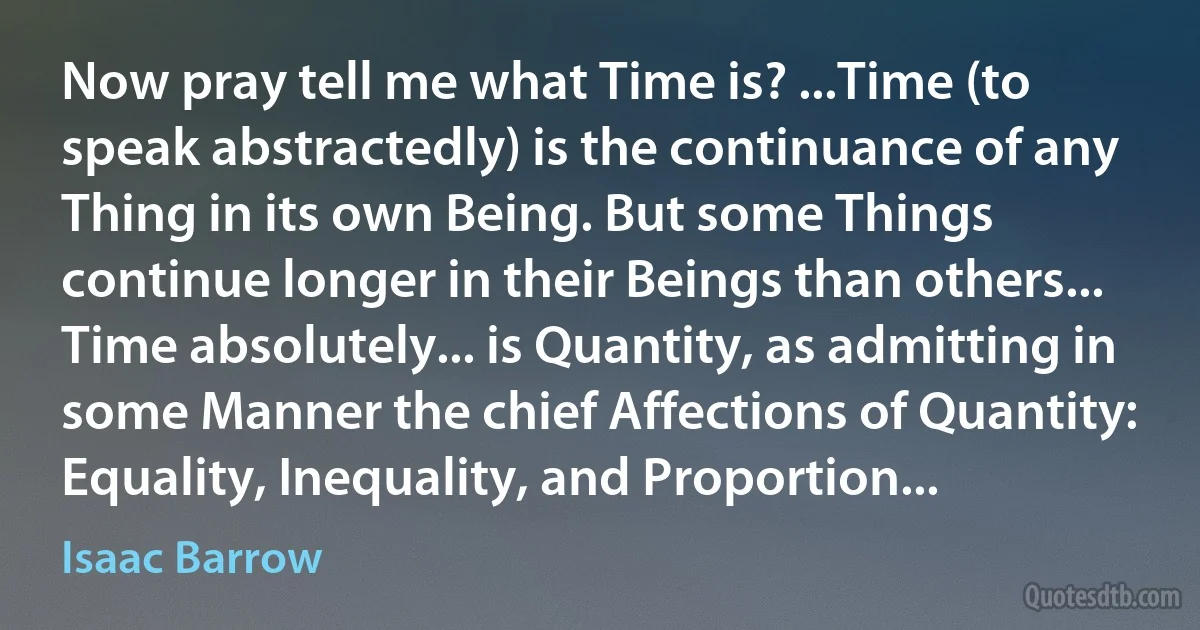 Now pray tell me what Time is? ...Time (to speak abstractedly) is the continuance of any Thing in its own Being. But some Things continue longer in their Beings than others... Time absolutely... is Quantity, as admitting in some Manner the chief Affections of Quantity: Equality, Inequality, and Proportion... (Isaac Barrow)