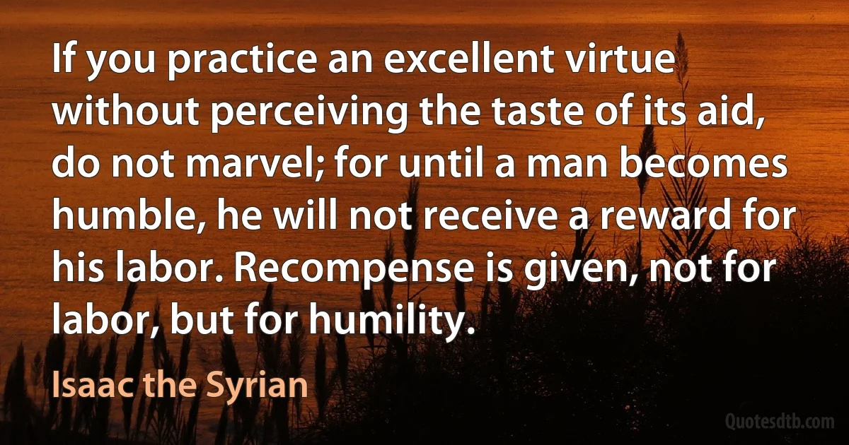 If you practice an excellent virtue without perceiving the taste of its aid, do not marvel; for until a man becomes humble, he will not receive a reward for his labor. Recompense is given, not for labor, but for humility. (Isaac the Syrian)