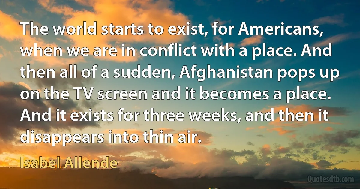 The world starts to exist, for Americans, when we are in conflict with a place. And then all of a sudden, Afghanistan pops up on the TV screen and it becomes a place. And it exists for three weeks, and then it disappears into thin air. (Isabel Allende)