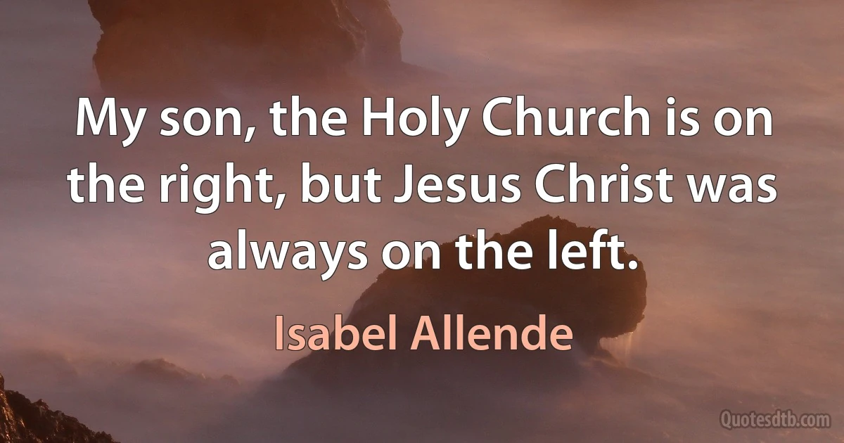 My son, the Holy Church is on the right, but Jesus Christ was always on the left. (Isabel Allende)