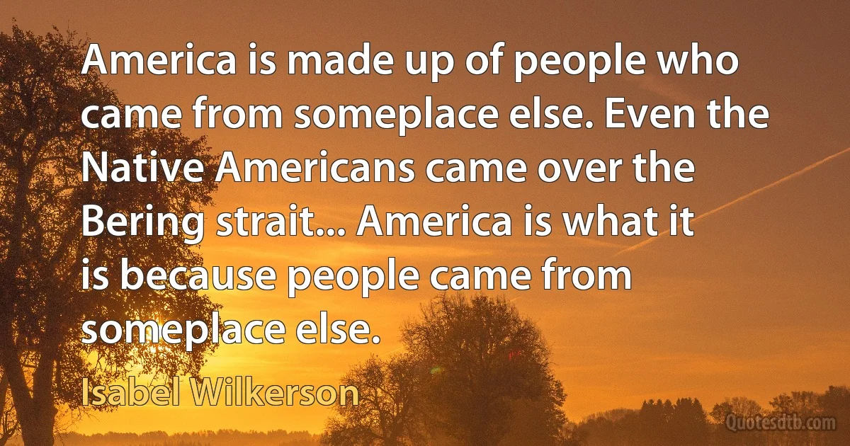 America is made up of people who came from someplace else. Even the Native Americans came over the Bering strait... America is what it is because people came from someplace else. (Isabel Wilkerson)