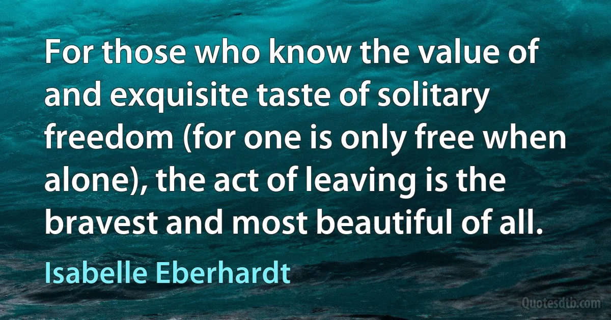 For those who know the value of and exquisite taste of solitary freedom (for one is only free when alone), the act of leaving is the bravest and most beautiful of all. (Isabelle Eberhardt)