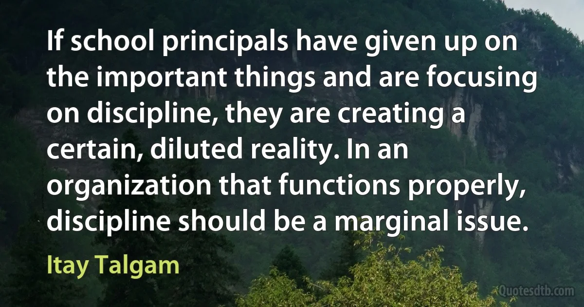 If school principals have given up on the important things and are focusing on discipline, they are creating a certain, diluted reality. In an organization that functions properly, discipline should be a marginal issue. (Itay Talgam)