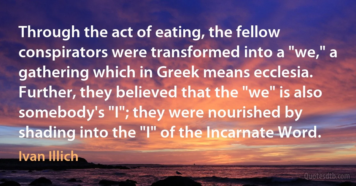 Through the act of eating, the fellow conspirators were transformed into a "we," a gathering which in Greek means ecclesia. Further, they believed that the "we" is also somebody's "I"; they were nourished by shading into the "I" of the Incarnate Word. (Ivan Illich)