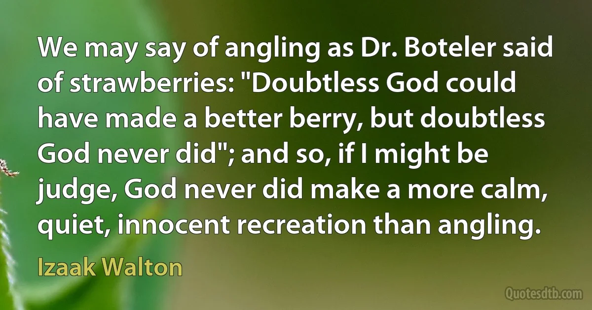 We may say of angling as Dr. Boteler said of strawberries: "Doubtless God could have made a better berry, but doubtless God never did"; and so, if I might be judge, God never did make a more calm, quiet, innocent recreation than angling. (Izaak Walton)