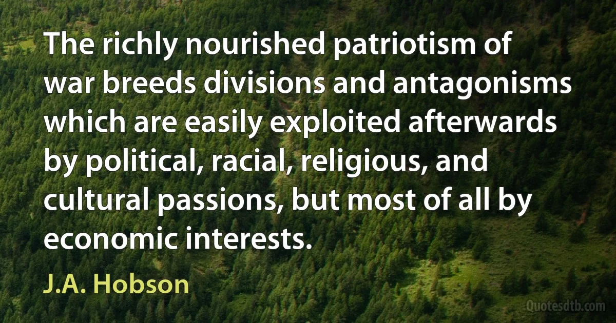 The richly nourished patriotism of war breeds divisions and antagonisms which are easily exploited afterwards by political, racial, religious, and cultural passions, but most of all by economic interests. (J.A. Hobson)