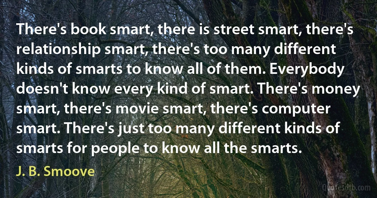 There's book smart, there is street smart, there's relationship smart, there's too many different kinds of smarts to know all of them. Everybody doesn't know every kind of smart. There's money smart, there's movie smart, there's computer smart. There's just too many different kinds of smarts for people to know all the smarts. (J. B. Smoove)