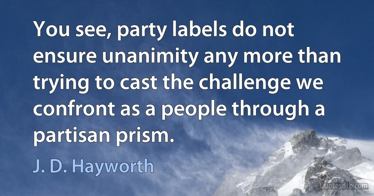 You see, party labels do not ensure unanimity any more than trying to cast the challenge we confront as a people through a partisan prism. (J. D. Hayworth)