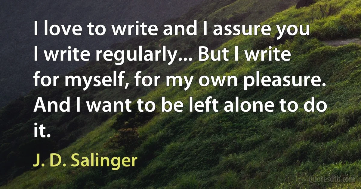 I love to write and I assure you I write regularly... But I write for myself, for my own pleasure. And I want to be left alone to do it. (J. D. Salinger)