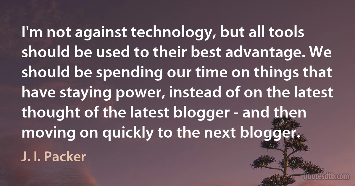 I'm not against technology, but all tools should be used to their best advantage. We should be spending our time on things that have staying power, instead of on the latest thought of the latest blogger - and then moving on quickly to the next blogger. (J. I. Packer)