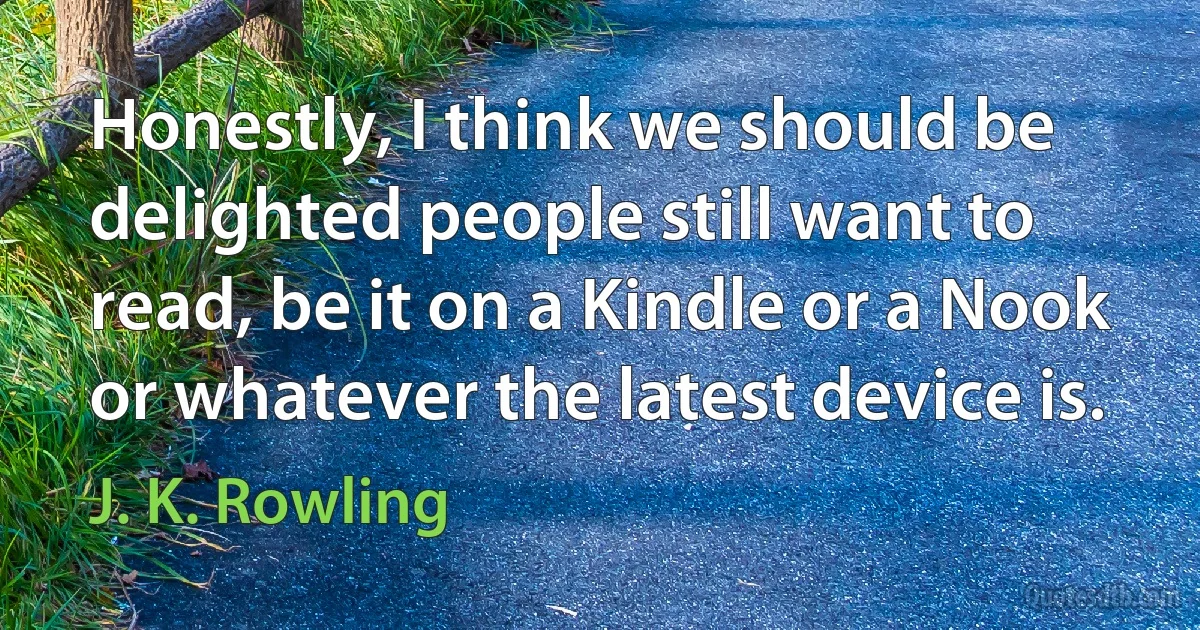 Honestly, I think we should be delighted people still want to read, be it on a Kindle or a Nook or whatever the latest device is. (J. K. Rowling)