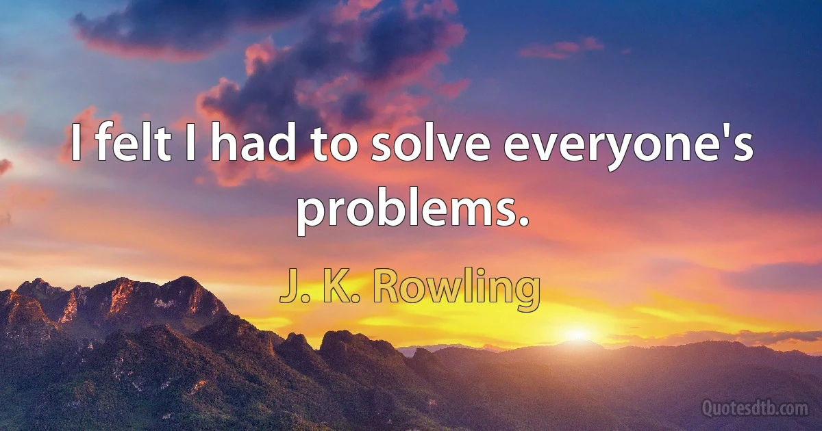 I felt I had to solve everyone's problems. (J. K. Rowling)