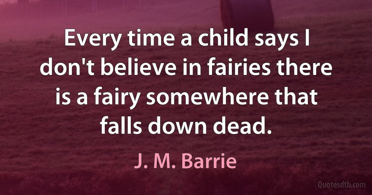 Every time a child says I don't believe in fairies there is a fairy somewhere that falls down dead. (J. M. Barrie)