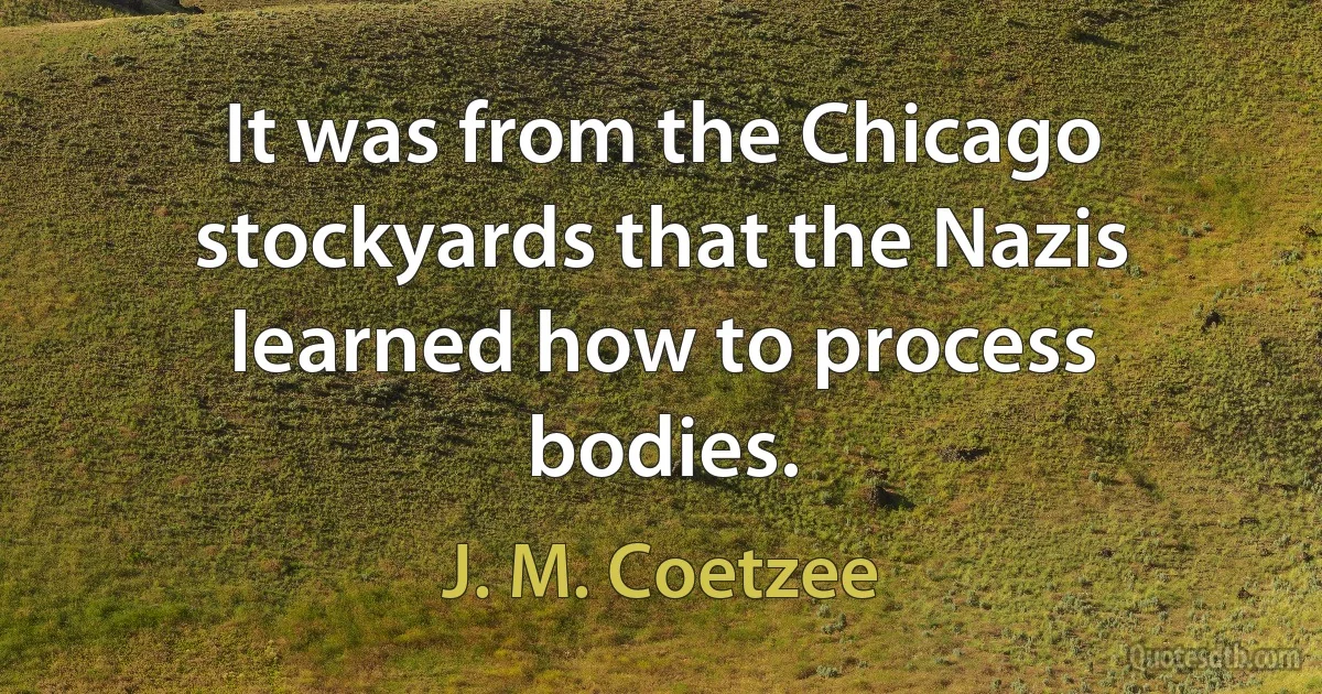 It was from the Chicago stockyards that the Nazis learned how to process bodies. (J. M. Coetzee)