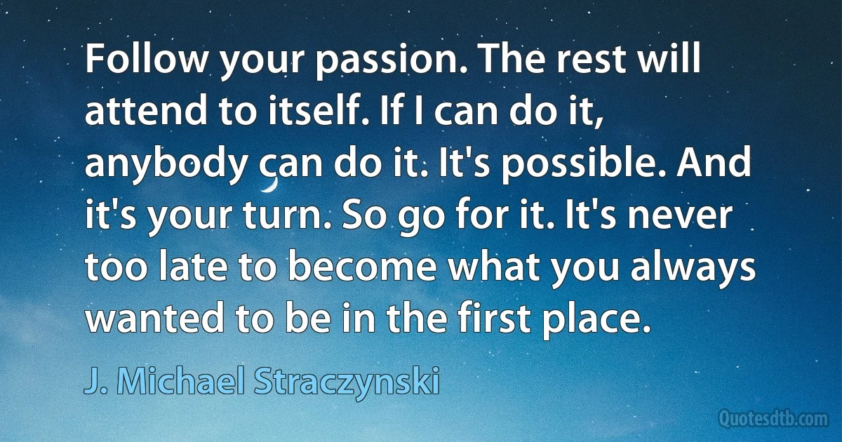 Follow your passion. The rest will attend to itself. If I can do it, anybody can do it. It's possible. And it's your turn. So go for it. It's never too late to become what you always wanted to be in the first place. (J. Michael Straczynski)