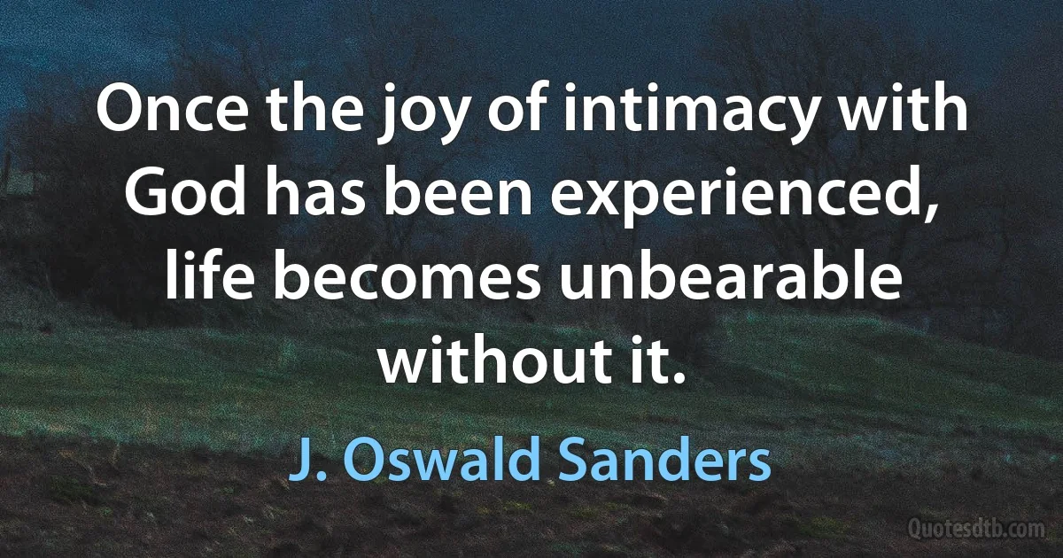 Once the joy of intimacy with God has been experienced, life becomes unbearable without it. (J. Oswald Sanders)