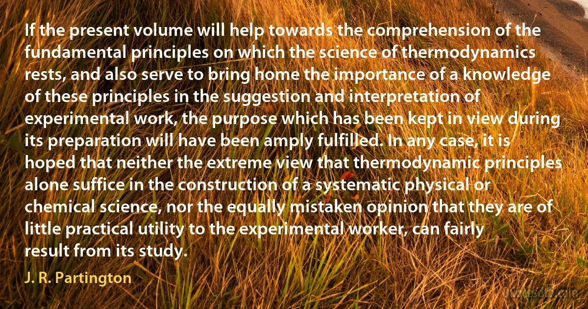 If the present volume will help towards the comprehension of the fundamental principles on which the science of thermodynamics rests, and also serve to bring home the importance of a knowledge of these principles in the suggestion and interpretation of experimental work, the purpose which has been kept in view during its preparation will have been amply fulfilled. In any case, it is hoped that neither the extreme view that thermodynamic principles alone suffice in the construction of a systematic physical or chemical science, nor the equally mistaken opinion that they are of little practical utility to the experimental worker, can fairly result from its study. (J. R. Partington)