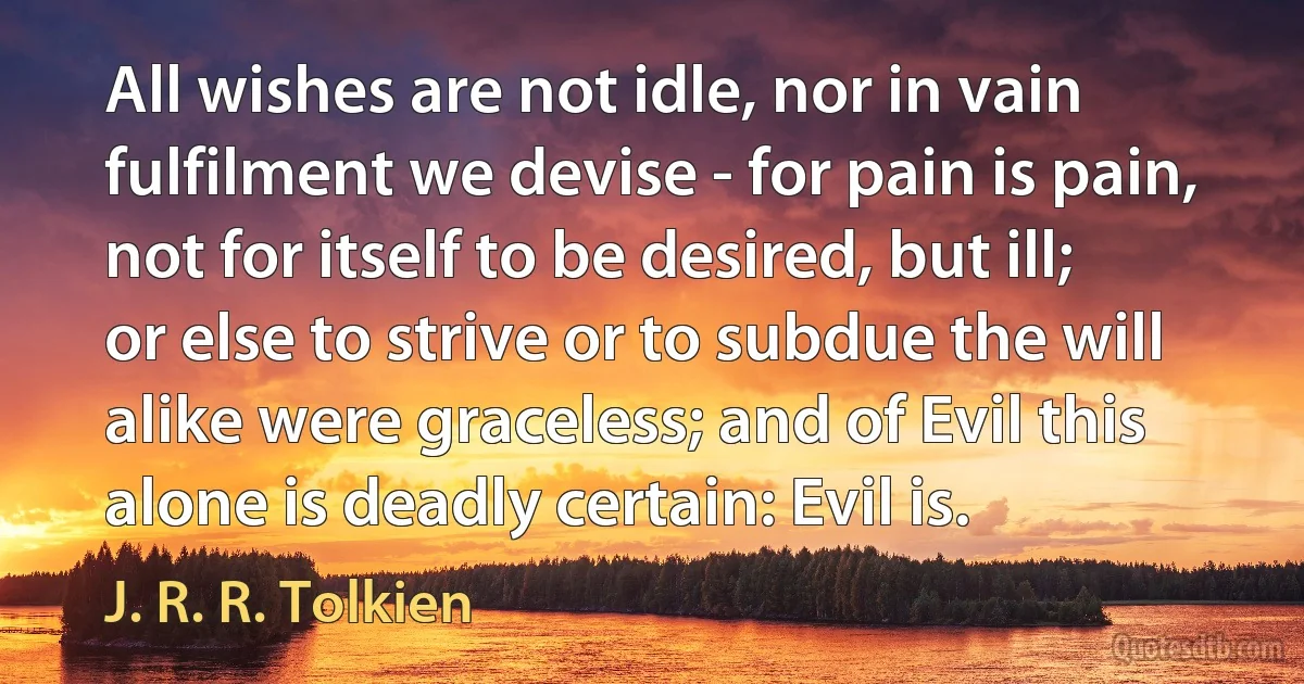 All wishes are not idle, nor in vain
fulfilment we devise - for pain is pain,
not for itself to be desired, but ill;
or else to strive or to subdue the will
alike were graceless; and of Evil this
alone is deadly certain: Evil is. (J. R. R. Tolkien)