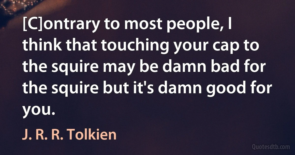 [C]ontrary to most people, I think that touching your cap to the squire may be damn bad for the squire but it's damn good for you. (J. R. R. Tolkien)