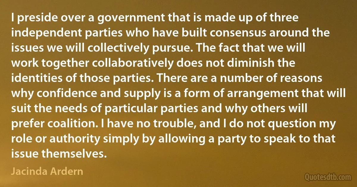 I preside over a government that is made up of three independent parties who have built consensus around the issues we will collectively pursue. The fact that we will work together collaboratively does not diminish the identities of those parties. There are a number of reasons why confidence and supply is a form of arrangement that will suit the needs of particular parties and why others will prefer coalition. I have no trouble, and I do not question my role or authority simply by allowing a party to speak to that issue themselves. (Jacinda Ardern)