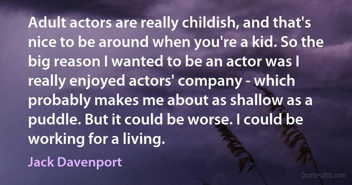 Adult actors are really childish, and that's nice to be around when you're a kid. So the big reason I wanted to be an actor was I really enjoyed actors' company - which probably makes me about as shallow as a puddle. But it could be worse. I could be working for a living. (Jack Davenport)