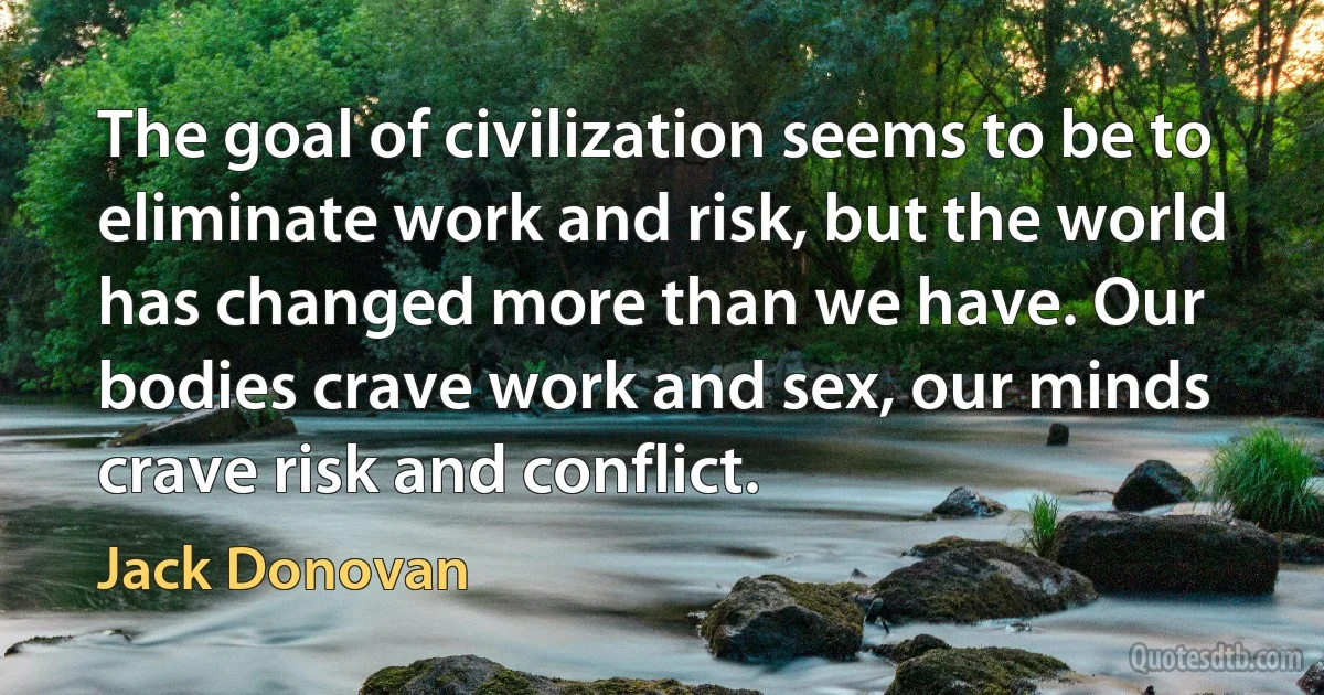 The goal of civilization seems to be to eliminate work and risk, but the world has changed more than we have. Our bodies crave work and sex, our minds crave risk and conflict. (Jack Donovan)