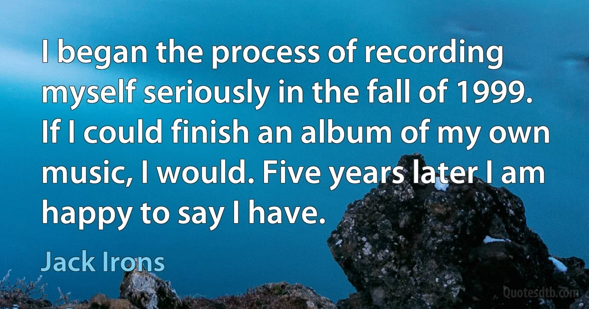 I began the process of recording myself seriously in the fall of 1999. If I could finish an album of my own music, I would. Five years later I am happy to say I have. (Jack Irons)