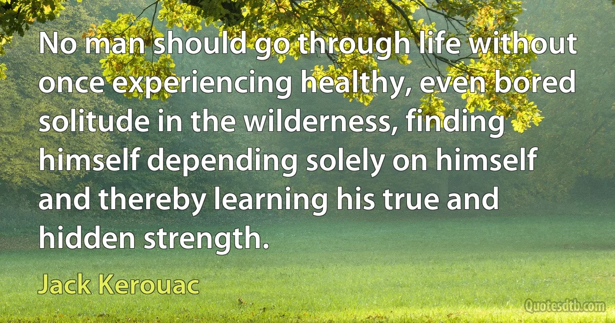 No man should go through life without once experiencing healthy, even bored solitude in the wilderness, finding himself depending solely on himself and thereby learning his true and hidden strength. (Jack Kerouac)