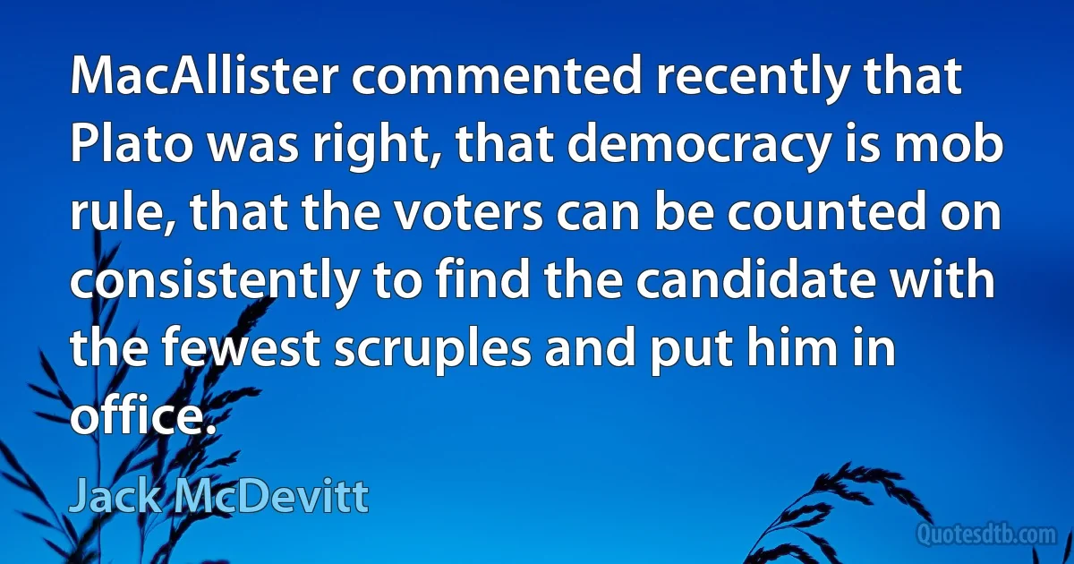 MacAllister commented recently that Plato was right, that democracy is mob rule, that the voters can be counted on consistently to find the candidate with the fewest scruples and put him in office. (Jack McDevitt)