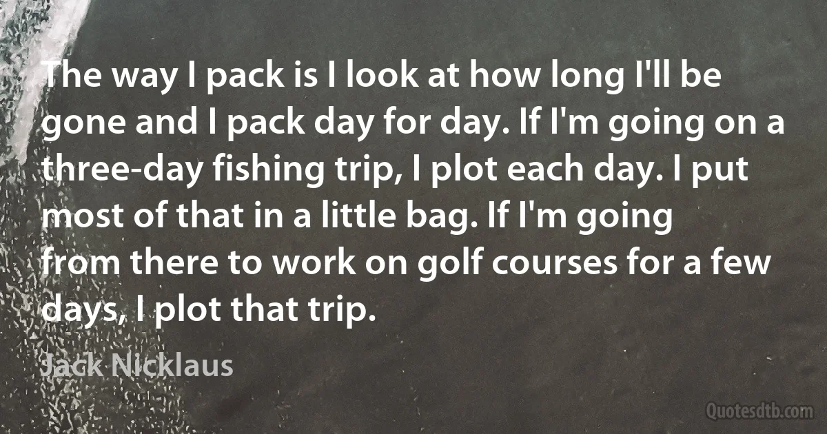 The way I pack is I look at how long I'll be gone and I pack day for day. If I'm going on a three-day fishing trip, I plot each day. I put most of that in a little bag. If I'm going from there to work on golf courses for a few days, I plot that trip. (Jack Nicklaus)