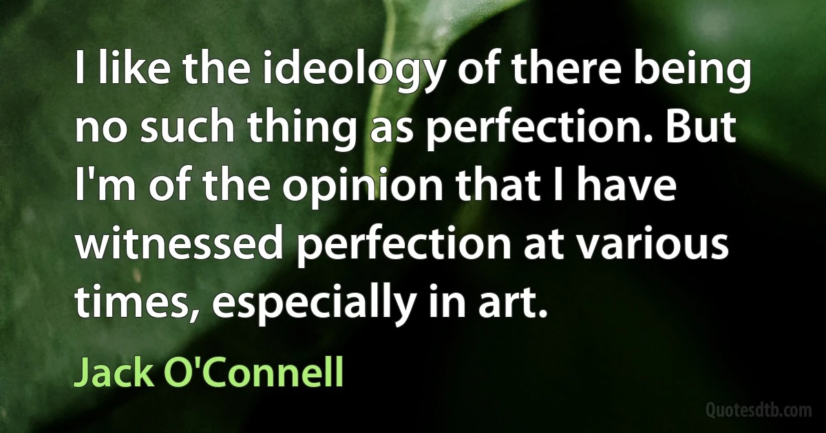 I like the ideology of there being no such thing as perfection. But I'm of the opinion that I have witnessed perfection at various times, especially in art. (Jack O'Connell)