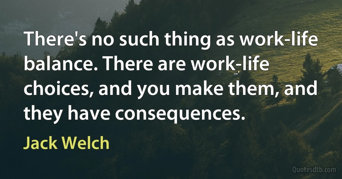 There's no such thing as work-life balance. There are work-life choices, and you make them, and they have consequences. (Jack Welch)