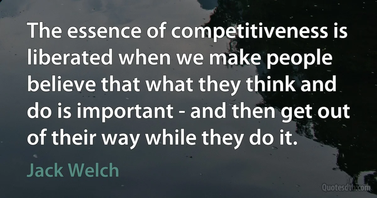 The essence of competitiveness is liberated when we make people believe that what they think and do is important - and then get out of their way while they do it. (Jack Welch)