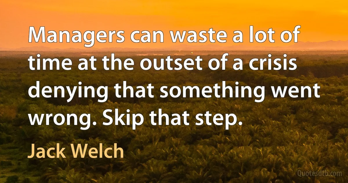 Managers can waste a lot of time at the outset of a crisis denying that something went wrong. Skip that step. (Jack Welch)