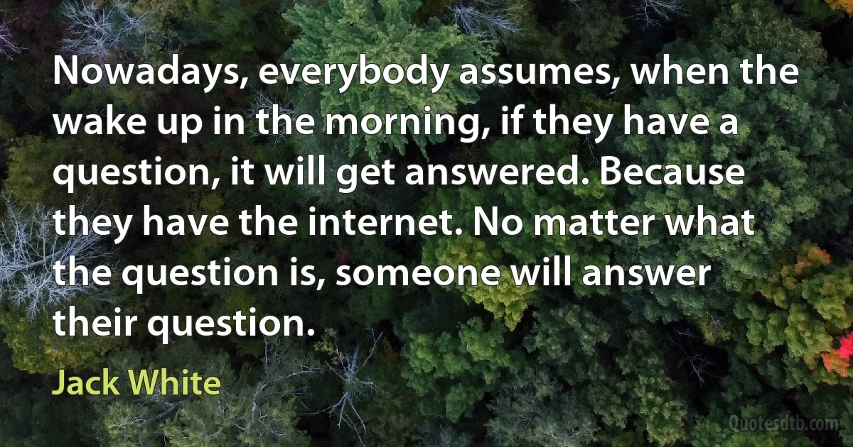 Nowadays, everybody assumes, when the wake up in the morning, if they have a question, it will get answered. Because they have the internet. No matter what the question is, someone will answer their question. (Jack White)