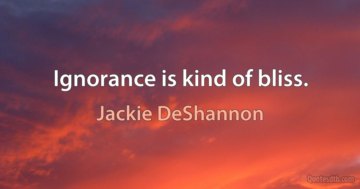 Ignorance is kind of bliss. (Jackie DeShannon)