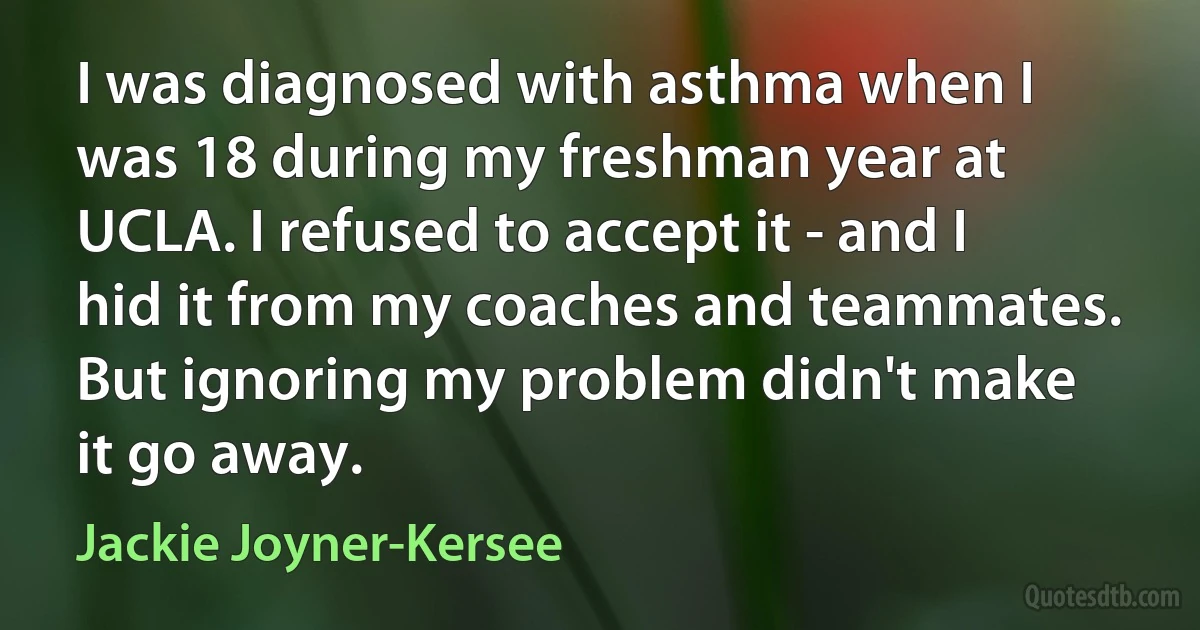 I was diagnosed with asthma when I was 18 during my freshman year at UCLA. I refused to accept it - and I hid it from my coaches and teammates. But ignoring my problem didn't make it go away. (Jackie Joyner-Kersee)