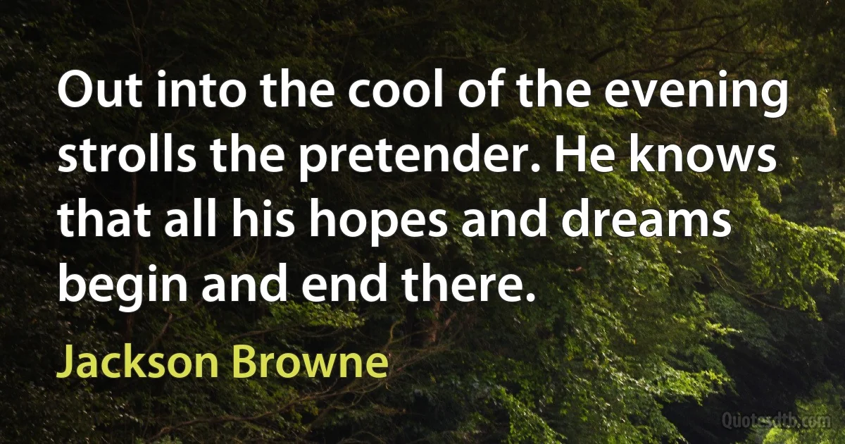 Out into the cool of the evening strolls the pretender. He knows that all his hopes and dreams begin and end there. (Jackson Browne)