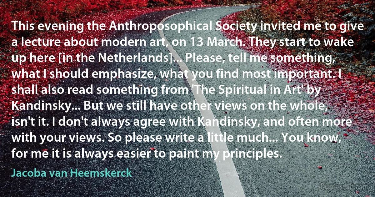 This evening the Anthroposophical Society invited me to give a lecture about modern art, on 13 March. They start to wake up here [in the Netherlands]... Please, tell me something, what I should emphasize, what you find most important. I shall also read something from 'The Spiritual in Art' by Kandinsky... But we still have other views on the whole, isn't it. I don't always agree with Kandinsky, and often more with your views. So please write a little much... You know, for me it is always easier to paint my principles. (Jacoba van Heemskerck)