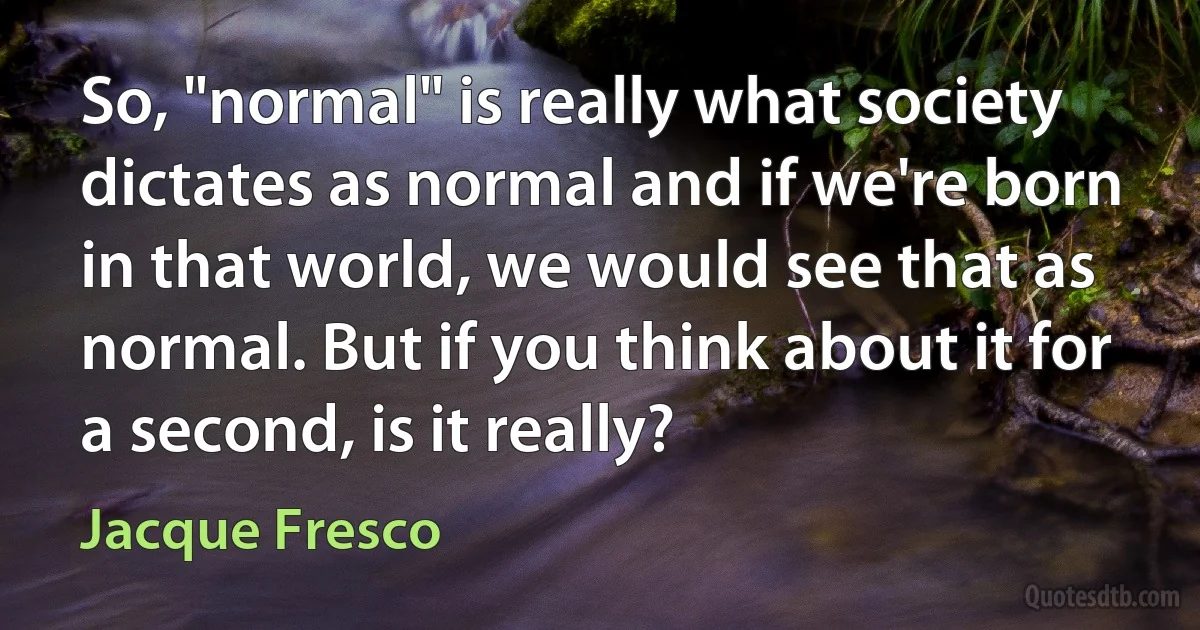 So, "normal" is really what society dictates as normal and if we're born in that world, we would see that as normal. But if you think about it for a second, is it really? (Jacque Fresco)