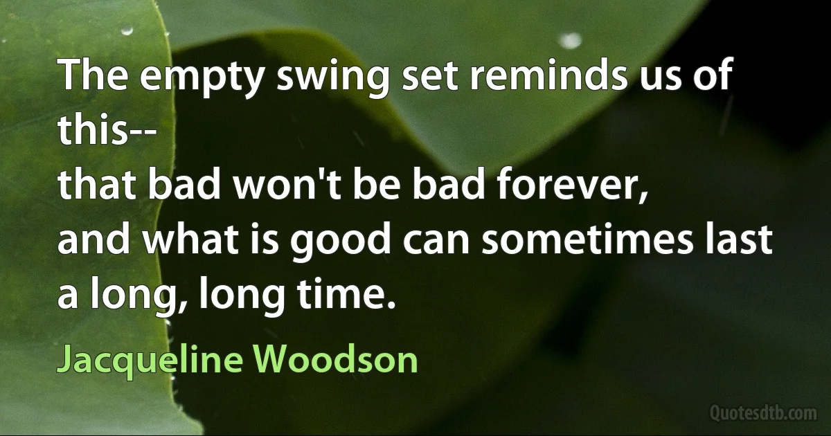 The empty swing set reminds us of this--
that bad won't be bad forever,
and what is good can sometimes last
a long, long time. (Jacqueline Woodson)