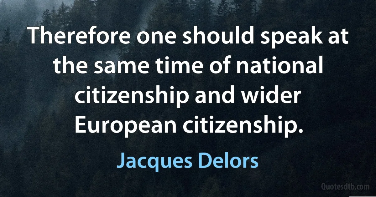 Therefore one should speak at the same time of national citizenship and wider European citizenship. (Jacques Delors)