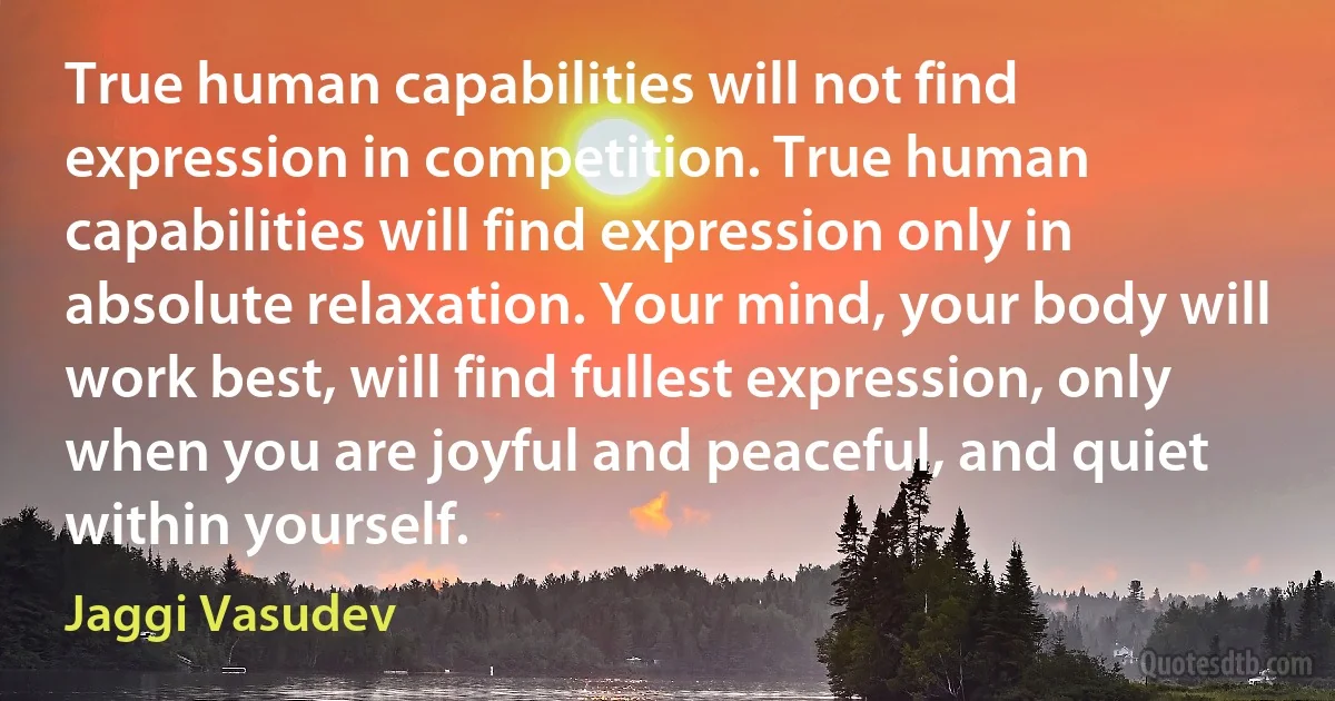 True human capabilities will not find expression in competition. True human capabilities will find expression only in absolute relaxation. Your mind, your body will work best, will find fullest expression, only when you are joyful and peaceful, and quiet within yourself. (Jaggi Vasudev)