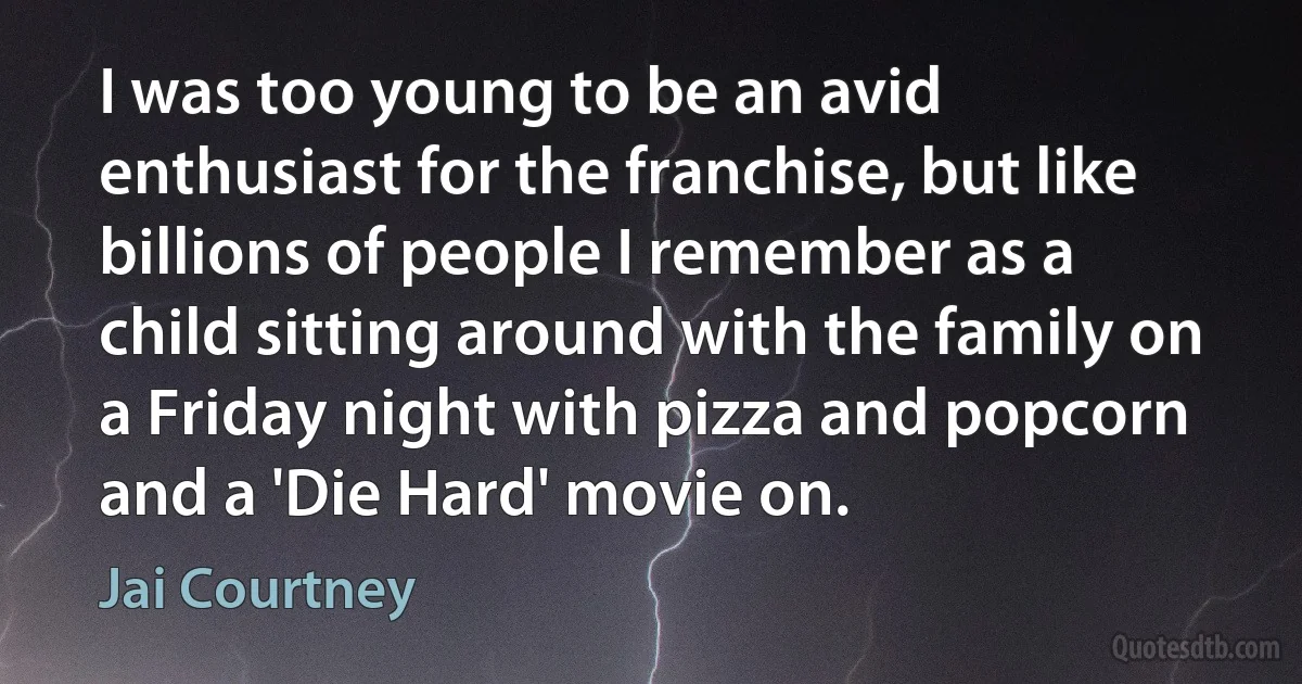 I was too young to be an avid enthusiast for the franchise, but like billions of people I remember as a child sitting around with the family on a Friday night with pizza and popcorn and a 'Die Hard' movie on. (Jai Courtney)