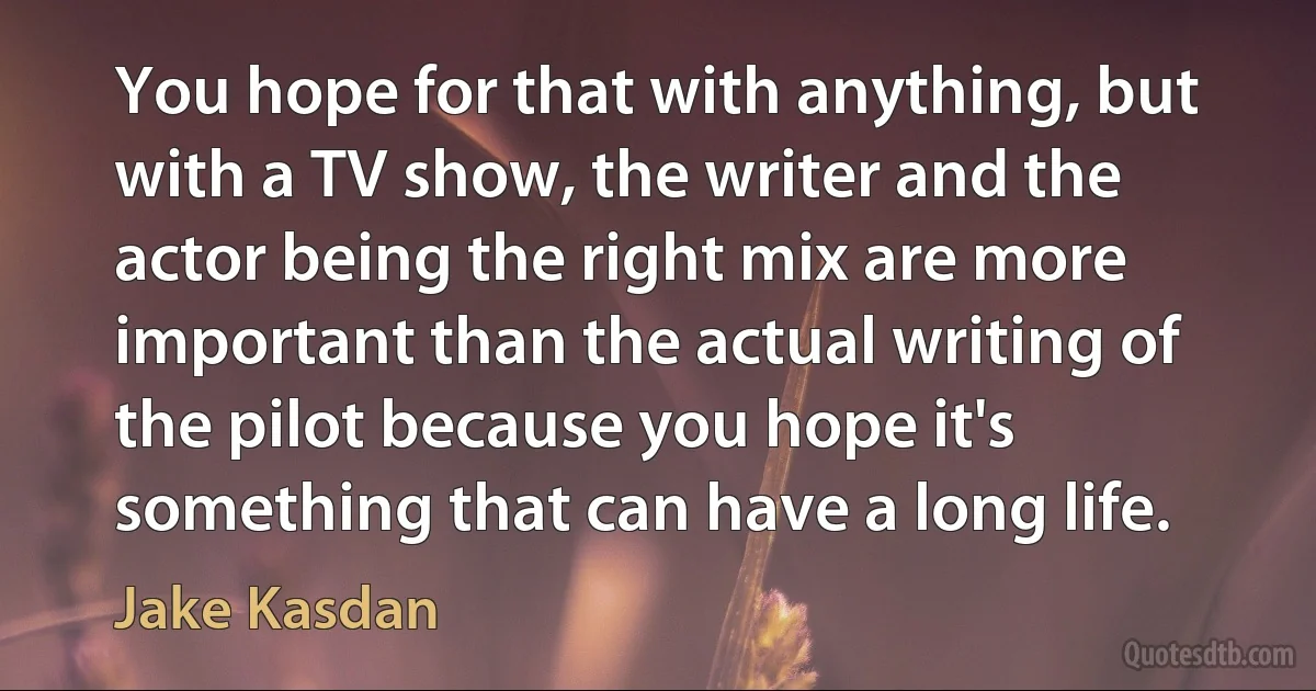 You hope for that with anything, but with a TV show, the writer and the actor being the right mix are more important than the actual writing of the pilot because you hope it's something that can have a long life. (Jake Kasdan)