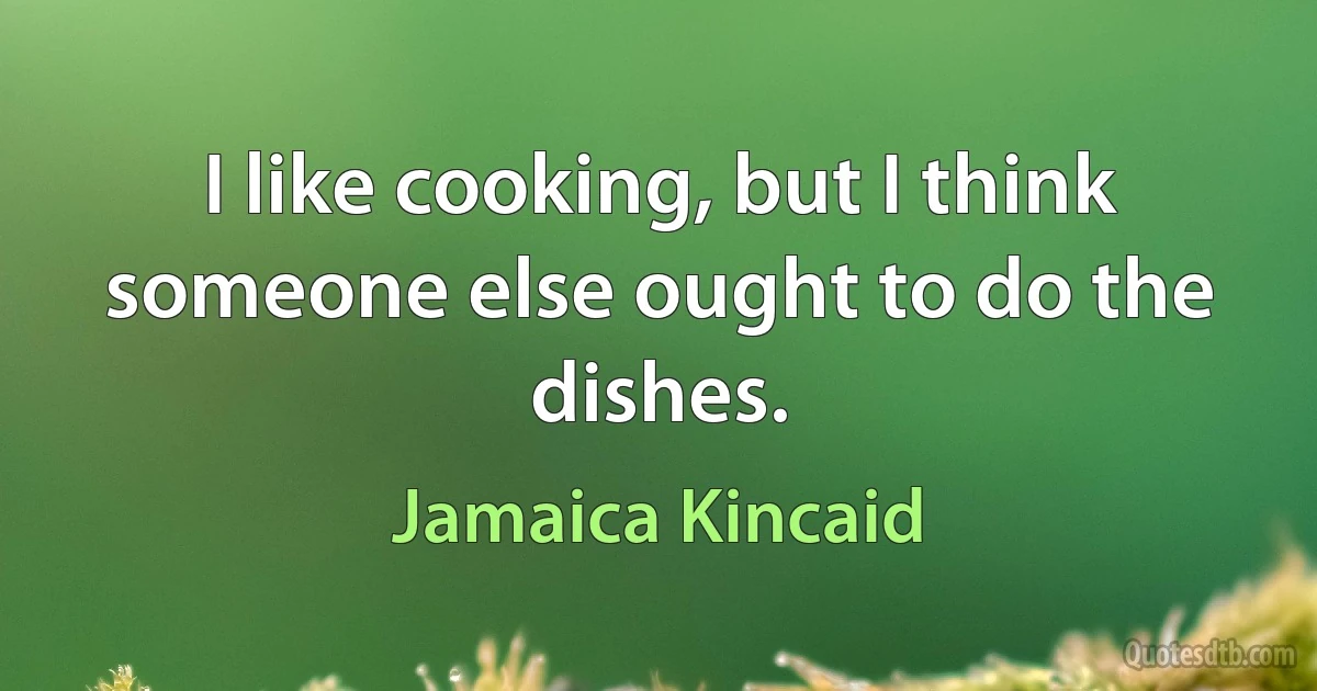 I like cooking, but I think someone else ought to do the dishes. (Jamaica Kincaid)