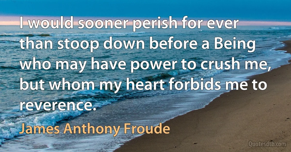 I would sooner perish for ever than stoop down before a Being who may have power to crush me, but whom my heart forbids me to reverence. (James Anthony Froude)