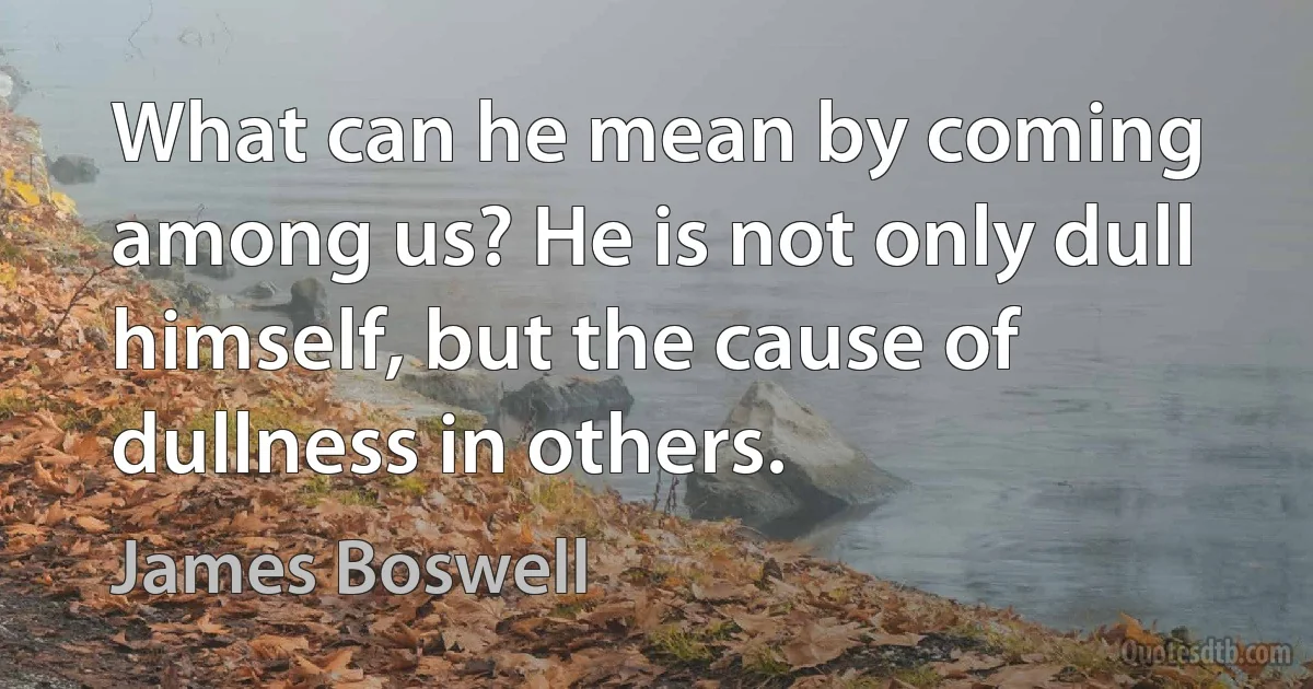 What can he mean by coming among us? He is not only dull himself, but the cause of dullness in others. (James Boswell)