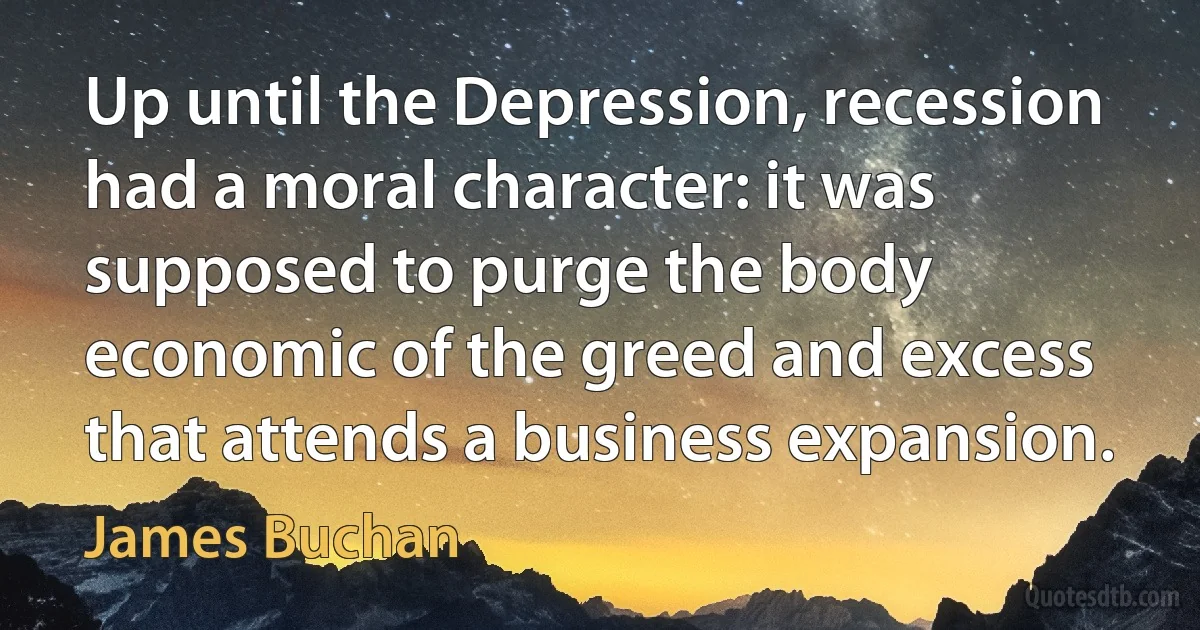 Up until the Depression, recession had a moral character: it was supposed to purge the body economic of the greed and excess that attends a business expansion. (James Buchan)